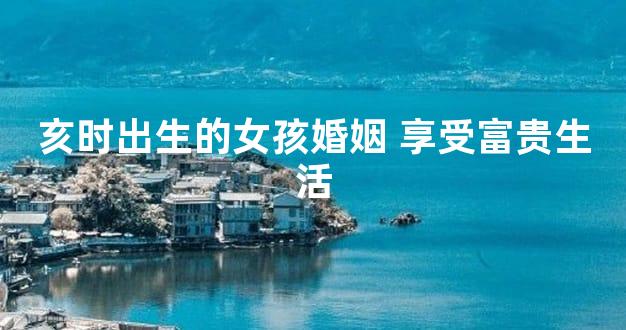 亥时出生的女孩婚姻 享受富贵生活